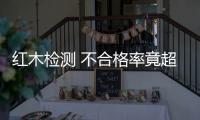 紅木檢測 不合格率竟超一半！