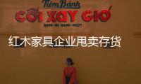 紅木家具企業甩賣存貨 能要嗎?