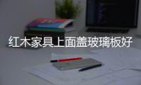 紅木家具上面蓋玻璃板好不好  鋼化玻璃有什么優(yōu)點,行業(yè)資訊