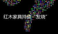 紅木家具持續“發燒” 預計今年漲幅將超兩成