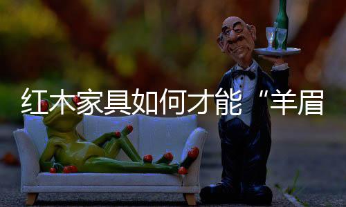 紅木家具如何才能“羊眉吐氣”