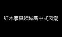 紅木家具領(lǐng)域新中式風(fēng)潮是“救命稻草”