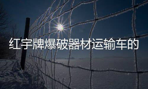 紅宇牌爆破器材運輸車的有關(guān)制度與標(biāo)準(zhǔn)專汽家園