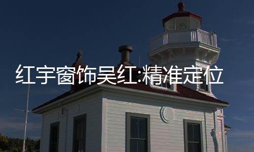 紅宇窗飾吳紅:精準定位消費群體 挖掘窗飾市場的最大潛能