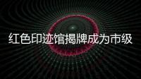 紅色印跡館揭牌成為市級愛國主義教育基地