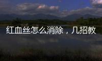 紅血絲怎么消除，幾招教你趕走紅血絲