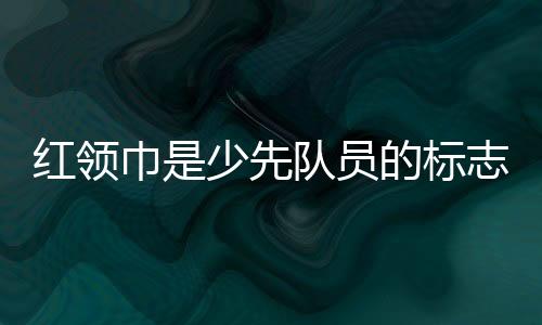 紅領巾是少先隊員的標志的正確表述是什么