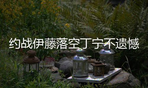 約戰伊藤落空丁寧不遺憾：我還需要證明自己嗎？