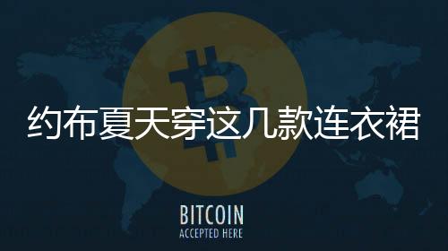 約布夏天穿這幾款連衣裙 甜美氣質(zhì)完美“爆”發(fā)出來