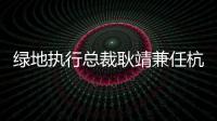 綠地執(zhí)行總裁耿靖兼任杭州綠澍數字董事長 李想兼任副總經理