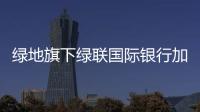 綠地旗下綠聯(lián)國際銀行加入新加坡中華總商會