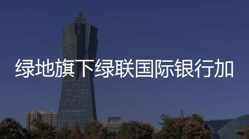 綠地旗下綠聯國際銀行加入新加坡中華總商會