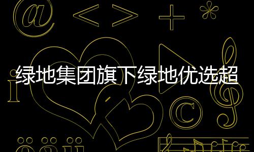 綠地集團(tuán)旗下綠地優(yōu)選超市大幅關(guān)店 目前開業(yè)門店僅剩8家