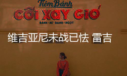 維吉亞尼未戰(zhàn)已怯 雷吉納毫無(wú)底氣