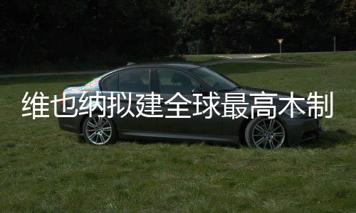 維也納擬建全球最高木制大樓（圖）