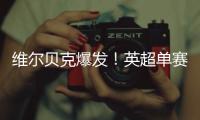 維爾貝克爆發(fā)！英超單賽季首破10球大關(guān)