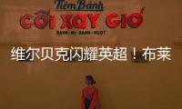 維爾貝克閃耀英超！布萊頓40球里程碑，僅次于格羅斯