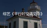綜藝《平行時空遇見你》里的楊超越和侯明昊甜到你了嗎？