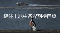 綜述丨厄中各界期待自貿(mào)協(xié)定激發(fā)經(jīng)貿(mào)合作新動(dòng)能