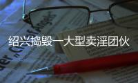 紹興搗毀一大型賣淫團伙，抓捕312人！其中甚至有情侶……