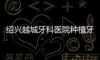 紹興越城牙科醫院種植牙價格：集采降價50%+單顆種植體695元