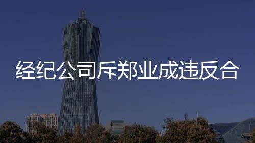 經紀公司斥鄭業成違反合約：不顧多年栽培