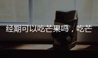經期可以吃芒果嗎，吃芒果有哪些好處，營養豐富嗎