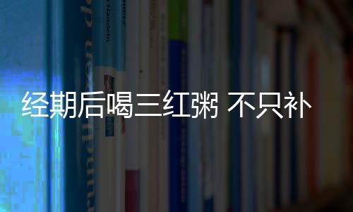 經(jīng)期后喝三紅粥 不只補(bǔ)血還能活血