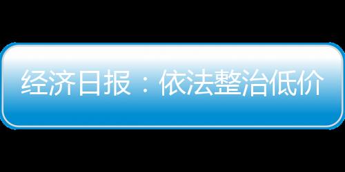 經濟日報：依法整治低價虛假宣傳