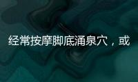 經常按摩腳底涌泉穴，或能收獲這些好處，不妨堅持試試