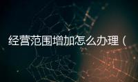 經營范圍增加怎么辦理（經營范圍）