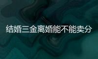 結(jié)婚三金離婚能不能賣分情況，離婚后怎么處理答案揭曉