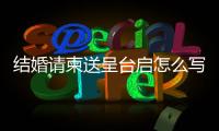 結婚請柬送呈臺啟怎么寫，請柬送呈臺啟怎么寫