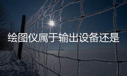 繪圖儀屬于輸出設備還是輸入設備?（繪圖儀是輸入設備還是輸出設備）