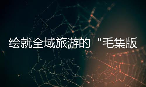 繪就全域旅游的“毛集版本”