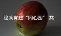 繪就黨建“同心圓” 共建民生“幸福圈”_