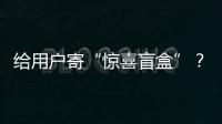 給用戶寄“驚喜盲盒”？微信最新聲明：沒有的事