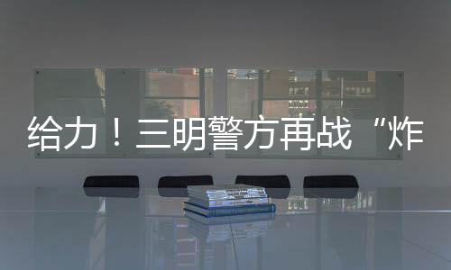 給力！三明警方再戰“炸街族”，還城市安寧！