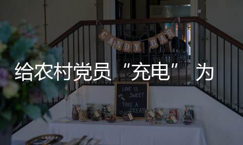 給農村黨員“充電” 為鄉村發展“賦能”_