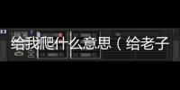 給我爬什么意思（給老子爬是什么意思）