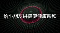 給小朋友講健康健康課和給小孩講解健康知識的詳細介紹