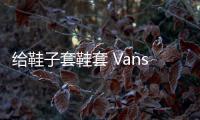 給鞋子套鞋套 Vans 推出 2022 年夏季全新“模塊化”