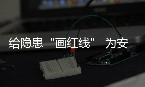 給隱患“畫(huà)紅線(xiàn)” 為安全“亮綠燈”_