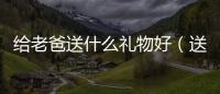 給老爸送什么禮物好（送老爸什么禮物好）