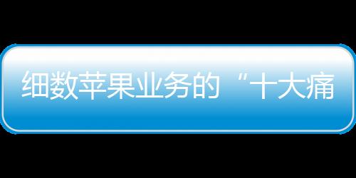 細數蘋果業務的“十大痛點”，中國市場輝煌不再了？