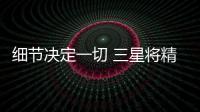 細節決定一切 三星將精致落到實處【數碼&手機】風尚中國網