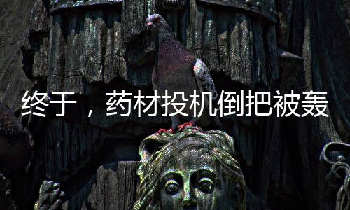 終于，藥材投機倒把被轟了！