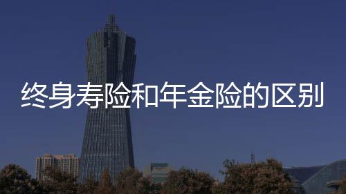 終身壽險(xiǎn)和年金險(xiǎn)的區(qū)別保