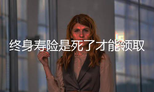 終身壽險是死了才能領取嗎
