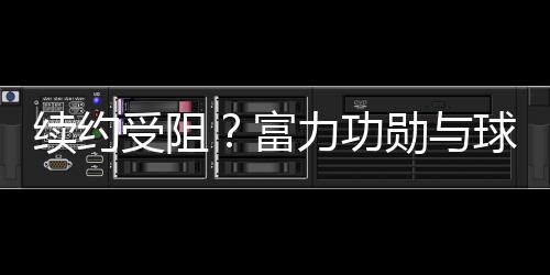 續(xù)約受阻？富力功勛與球隊(duì)仍未完成續(xù)約，曾為球隊(duì)立下赫赫戰(zhàn)功
